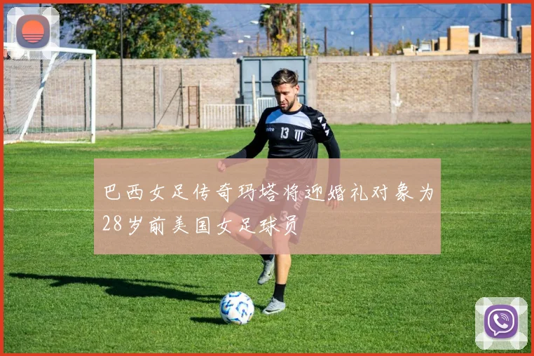 巴西女足传奇玛塔将迎婚礼对象为28岁前美国女足球员