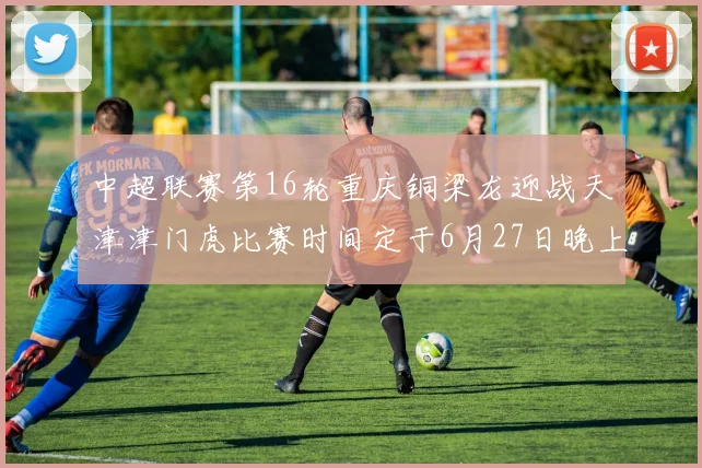中超联赛第16轮重庆铜梁龙迎战天津津门虎比赛时间定于6月27日晚上20点