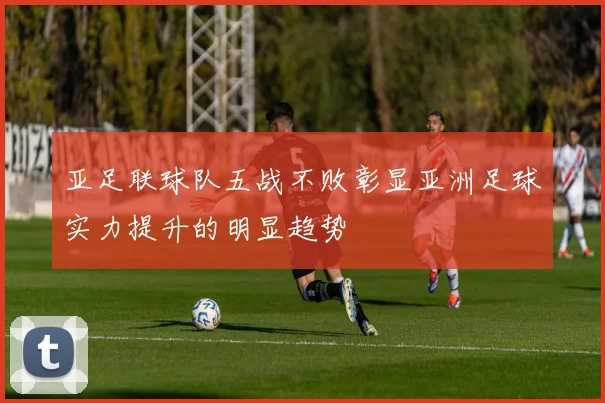 亚足联球队五战不败彰显亚洲足球实力提升的明显趋势