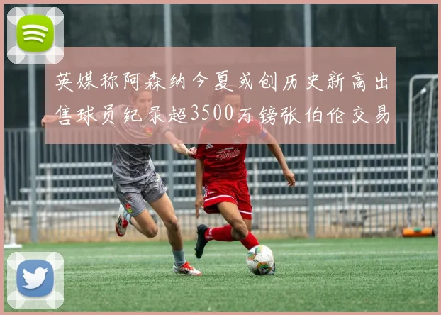 英媒称阿森纳今夏或创历史新高出售球员纪录超3500万镑张伯伦交易