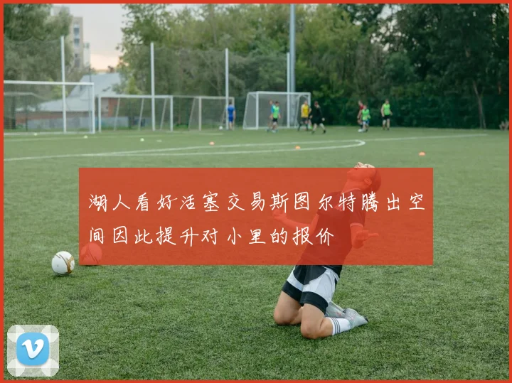 湖人看好活塞交易斯图尔特腾出空间因此提升对小里的报价