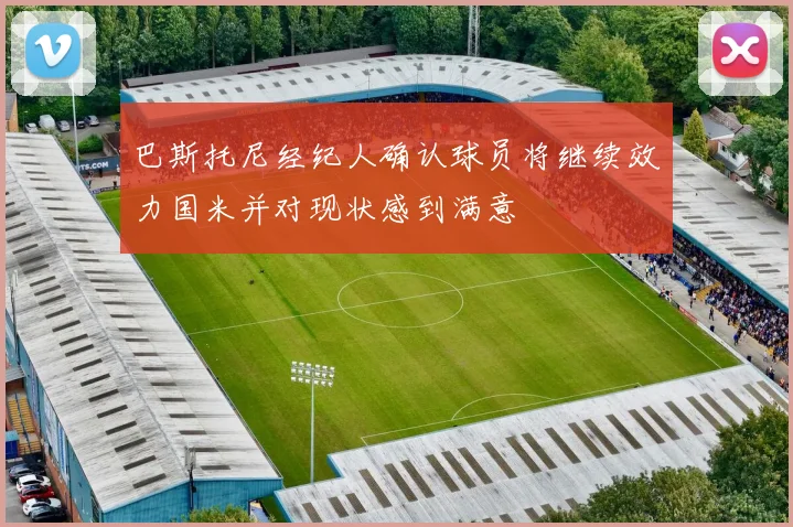 巴斯托尼经纪人确认球员将继续效力国米并对现状感到满意