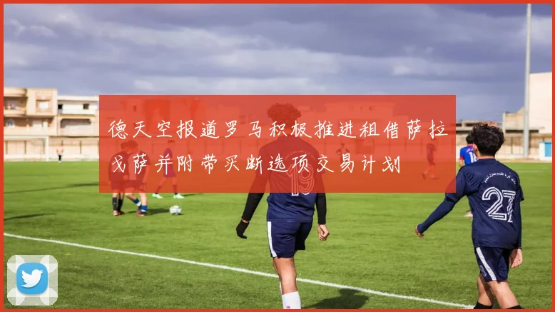 德天空报道罗马积极推进租借萨拉戈萨并附带买断选项交易计划