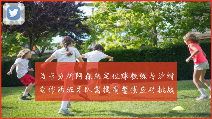 马卡分析阿森纳定位球教练与沙特合作西班牙队需提高警惕应对挑战