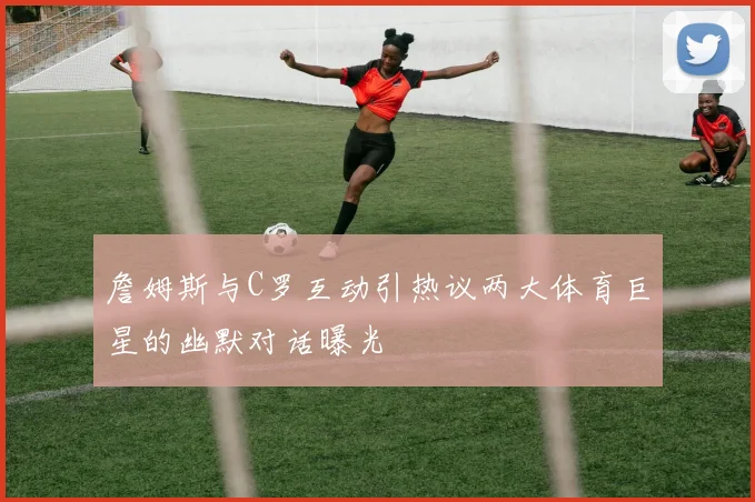 詹姆斯与C罗互动引热议两大体育巨星的幽默对话曝光