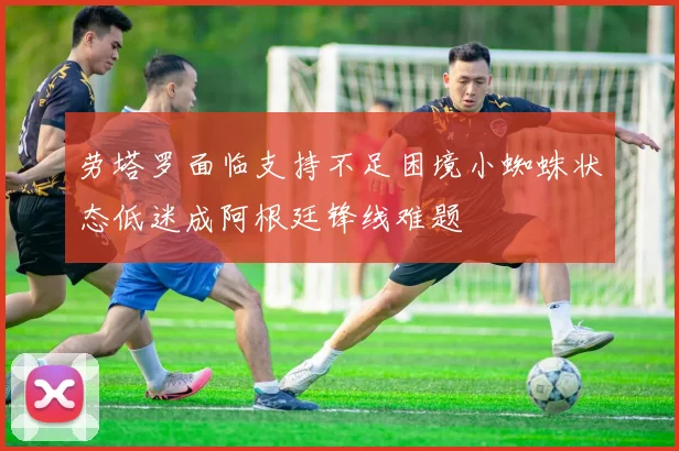 劳塔罗面临支持不足困境小蜘蛛状态低迷成阿根廷锋线难题