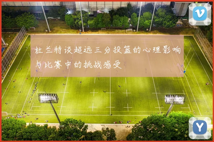 杜兰特谈超远三分投篮的心理影响与比赛中的挑战感受
