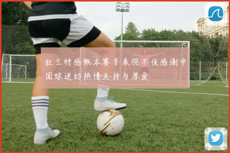 杜兰特感慨本赛季表现不佳感谢中国球迷的热情支持与厚爱