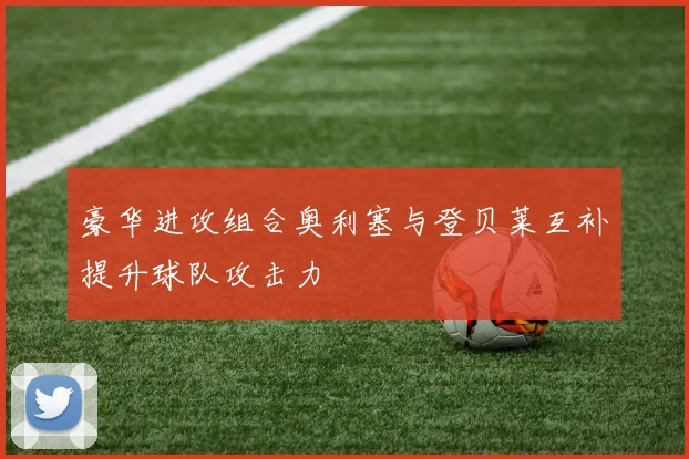 豪华进攻组合奥利塞与登贝莱互补提升球队攻击力