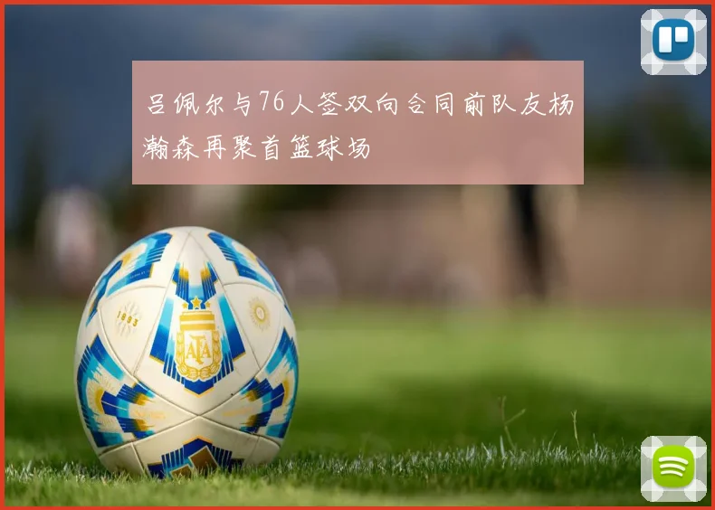 吕佩尔与76人签双向合同前队友杨瀚森再聚首篮球场