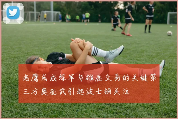 老鹰或成绿军与雄鹿交易的关键第三方奥孔武引起波士顿关注