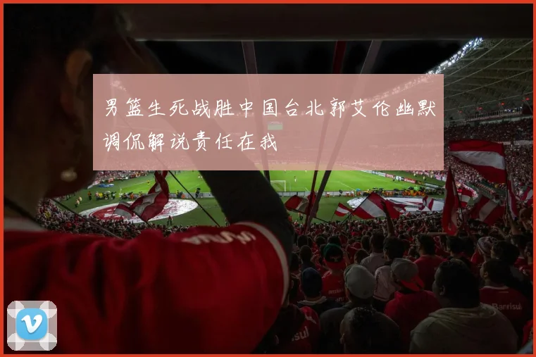男篮生死战胜中国台北郭艾伦幽默调侃解说责任在我