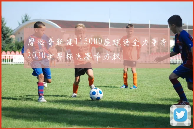 摩洛哥新建115000座球场全力争夺2030世界杯决赛举办权
