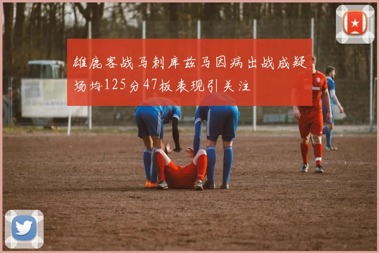 雄鹿客战马刺库兹马因病出战成疑场均125分47板表现引关注