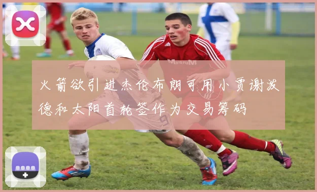 火箭欲引进杰伦布朗可用小贾谢泼德和太阳首轮签作为交易筹码