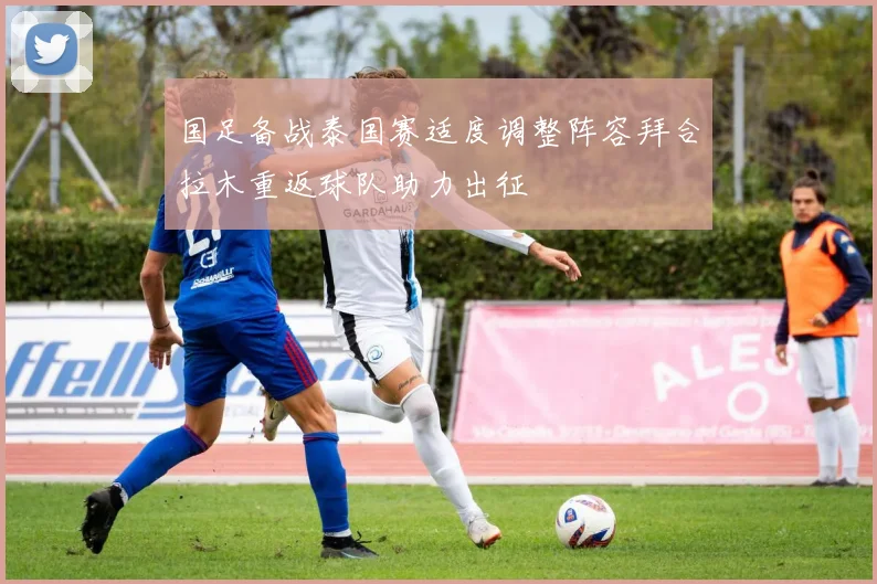 国足备战泰国赛适度调整阵容拜合拉木重返球队助力出征