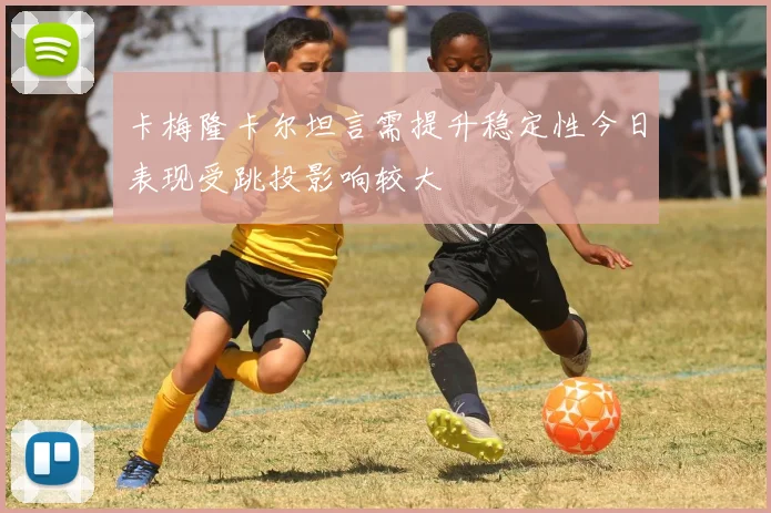 卡梅隆卡尔坦言需提升稳定性今日表现受跳投影响较大