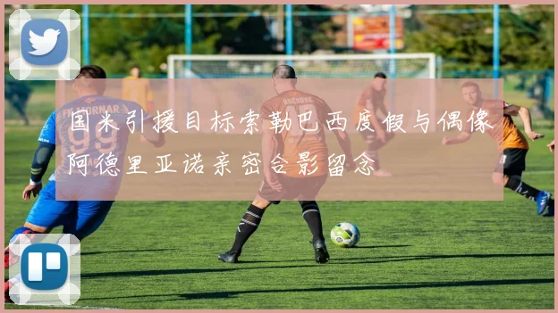 国米引援目标索勒巴西度假与偶像阿德里亚诺亲密合影留念
