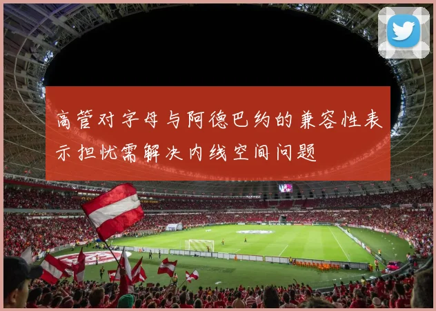 高管对字母与阿德巴约的兼容性表示担忧需解决内线空间问题