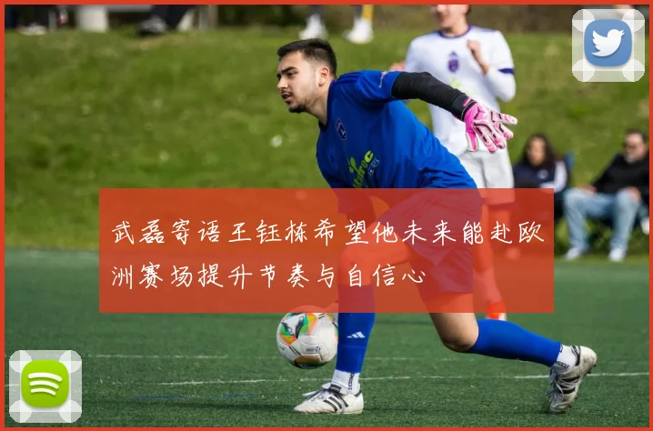 武磊寄语王钰栋希望他未来能赴欧洲赛场提升节奏与自信心
