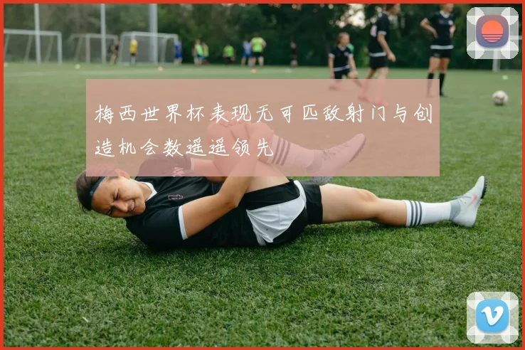 梅西世界杯表现无可匹敌射门与创造机会数遥遥领先