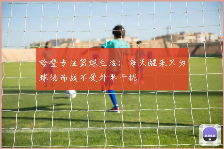 哈登专注篮球生活：每天醒来只为球场而战不受外界干扰