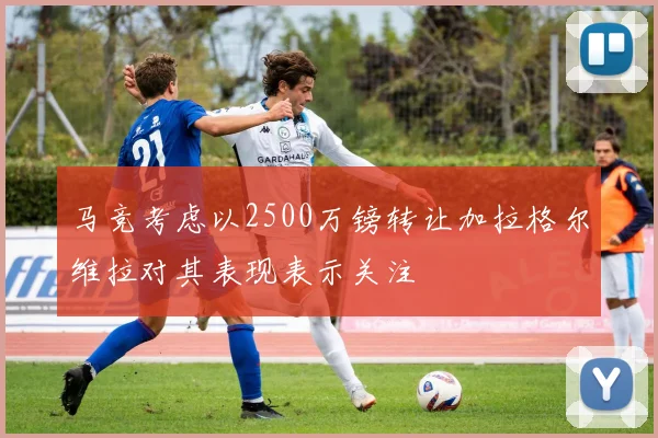 马竞考虑以2500万镑转让加拉格尔维拉对其表现表示关注